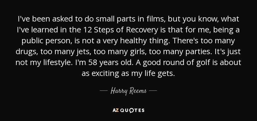 I've been asked to do small parts in films, but you know, what I've learned in the 12 Steps of Recovery is that for me, being a public person, is not a very healthy thing. There's too many drugs, too many jets, too many girls, too many parties. It's just not my lifestyle. I'm 58 years old. A good round of golf is about as exciting as my life gets. - Harry Reems