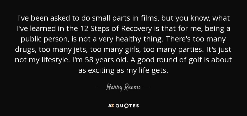 I've been asked to do small parts in films, but you know, what I've learned in the 12 Steps of Recovery is that for me, being a public person, is not a very healthy thing. There's too many drugs, too many jets, too many girls, too many parties. It's just not my lifestyle. I'm 58 years old. A good round of golf is about as exciting as my life gets. - Harry Reems