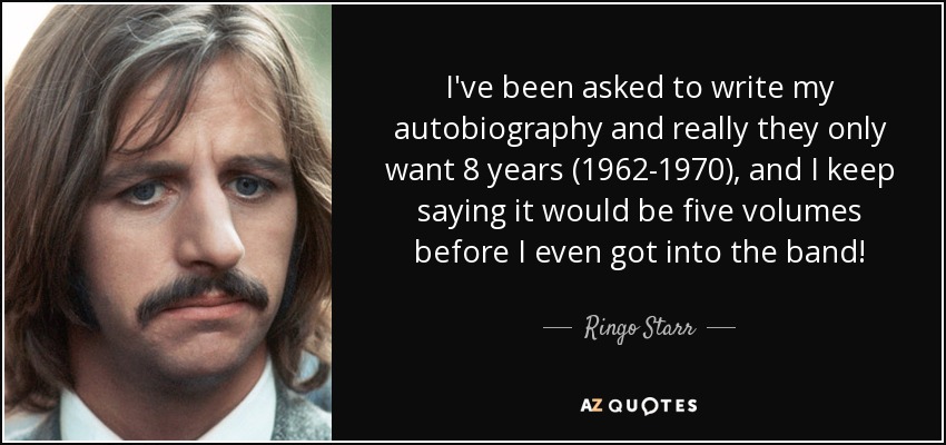 I've been asked to write my autobiography and really they only want 8 years (1962-1970), and I keep saying it would be five volumes before I even got into the band! - Ringo Starr
