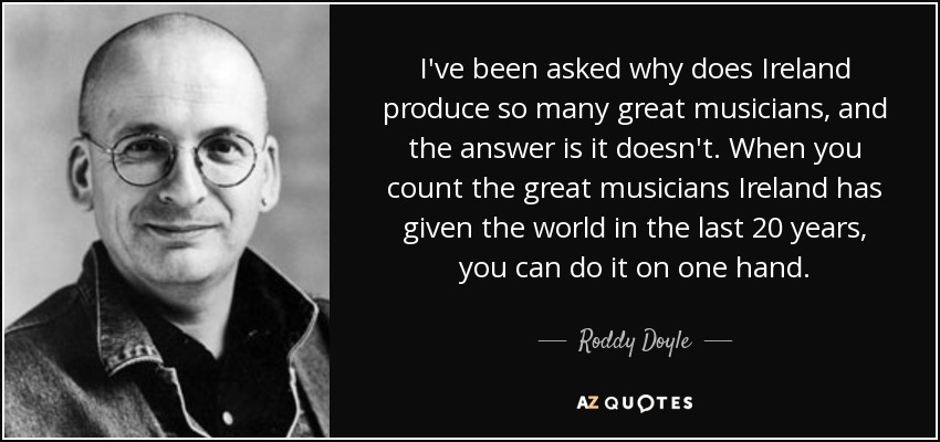 I've been asked why does Ireland produce so many great musicians, and the answer is it doesn't. When you count the great musicians Ireland has given the world in the last 20 years, you can do it on one hand. - Roddy Doyle
