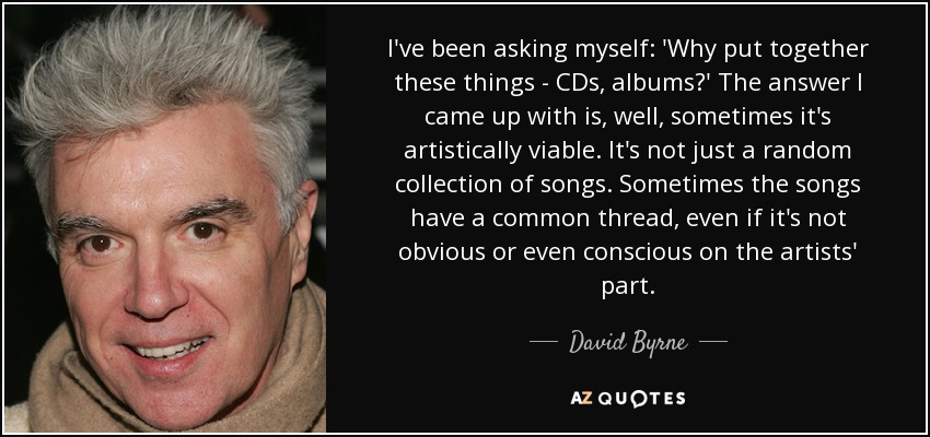 I've been asking myself: 'Why put together these things - CDs, albums?' The answer I came up with is, well, sometimes it's artistically viable. It's not just a random collection of songs. Sometimes the songs have a common thread, even if it's not obvious or even conscious on the artists' part. - David Byrne