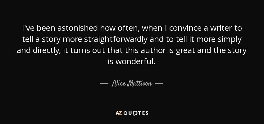 I've been astonished how often, when I convince a writer to tell a story more straightforwardly and to tell it more simply and directly, it turns out that this author is great and the story is wonderful. - Alice Mattison