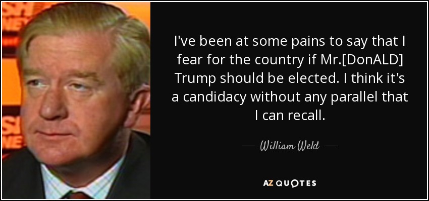 I've been at some pains to say that I fear for the country if Mr.[DonALD] Trump should be elected. I think it's a candidacy without any parallel that I can recall. - William Weld