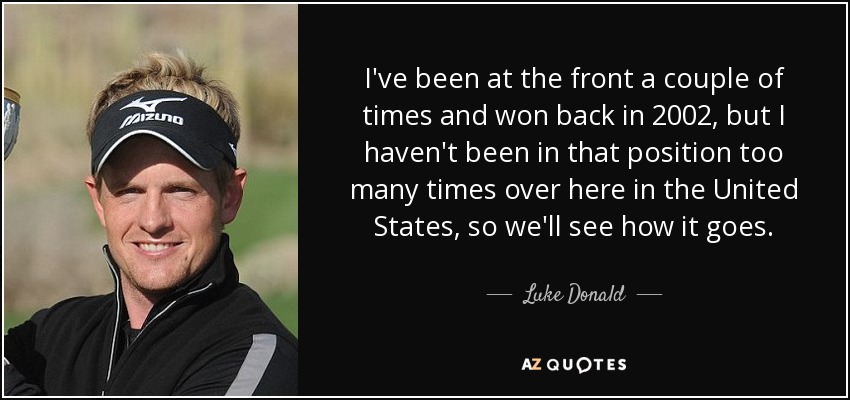 I've been at the front a couple of times and won back in 2002, but I haven't been in that position too many times over here in the United States, so we'll see how it goes. - Luke Donald