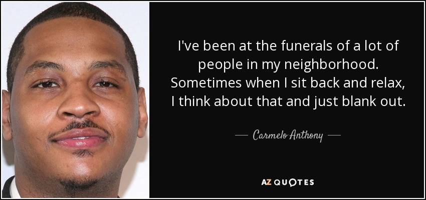 I've been at the funerals of a lot of people in my neighborhood. Sometimes when I sit back and relax, I think about that and just blank out. - Carmelo Anthony