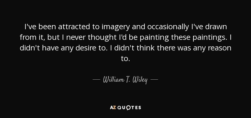 I've been attracted to imagery and occasionally I've drawn from it, but I never thought I'd be painting these paintings. I didn't have any desire to. I didn't think there was any reason to. - William T. Wiley