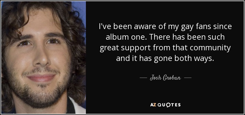 I've been aware of my gay fans since album one. There has been such great support from that community and it has gone both ways. - Josh Groban