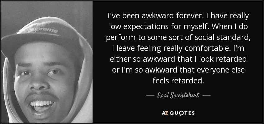 I've been awkward forever. I have really low expectations for myself. When I do perform to some sort of social standard, I leave feeling really comfortable. I'm either so awkward that I look retarded or I'm so awkward that everyone else feels retarded. - Earl Sweatshirt