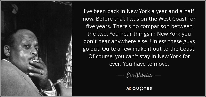 I've been back in New York a year and a half now. Before that I was on the West Coast for five years. There's no comparison between the two. You hear things in New York you don't hear anywhere else. Unless these guys go out. Quite a few make it out to the Coast. Of course, you can't stay in New York for ever. You have to move. - Ben Webster