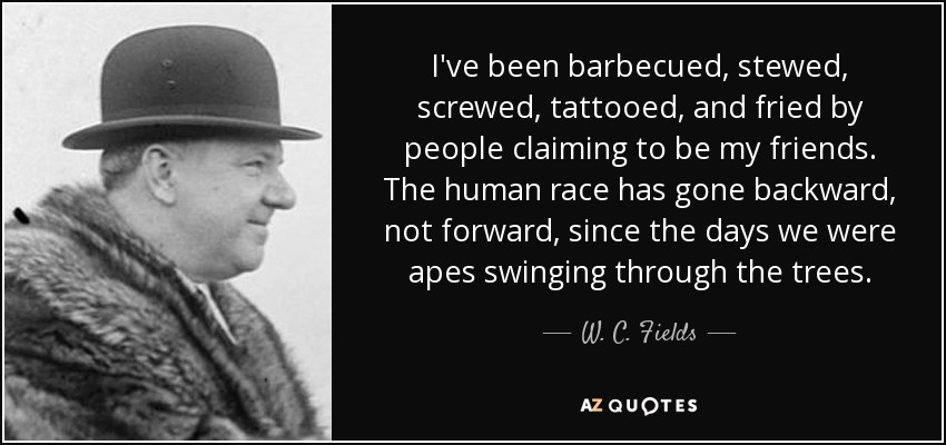 I've been barbecued, stewed, screwed, tattooed, and fried by people claiming to be my friends. The human race has gone backward, not forward, since the days we were apes swinging through the trees. - W. C. Fields