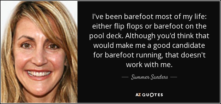 I've been barefoot most of my life: either flip flops or barefoot on the pool deck. Although you'd think that would make me a good candidate for barefoot running, that doesn't work with me. - Summer Sanders