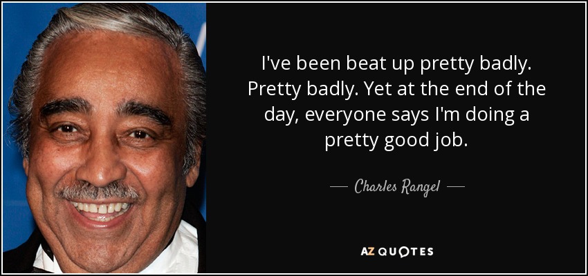 I've been beat up pretty badly. Pretty badly. Yet at the end of the day, everyone says I'm doing a pretty good job. - Charles Rangel