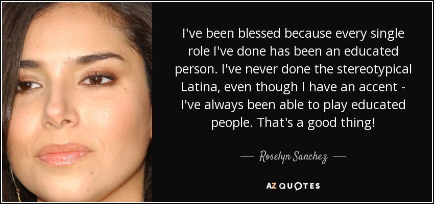 I've been blessed because every single role I've done has been an educated person. I've never done the stereotypical Latina, even though I have an accent - I've always been able to play educated people. That's a good thing! - Roselyn Sanchez