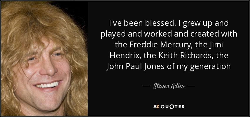I've been blessed. I grew up and played and worked and created with the Freddie Mercury, the Jimi Hendrix, the Keith Richards, the John Paul Jones of my generation - Steven Adler
