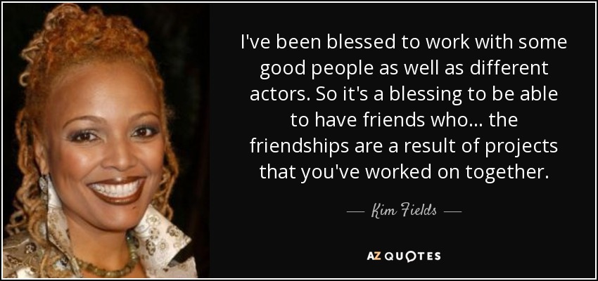 I've been blessed to work with some good people as well as different actors. So it's a blessing to be able to have friends who... the friendships are a result of projects that you've worked on together. - Kim Fields