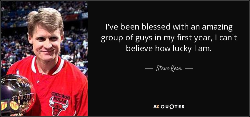 I've been blessed with an amazing group of guys in my first year, I can't believe how lucky I am. - Steve Kerr