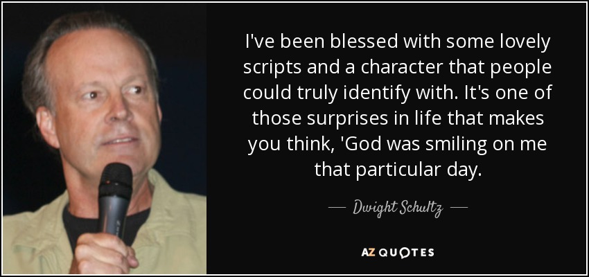 I've been blessed with some lovely scripts and a character that people could truly identify with. It's one of those surprises in life that makes you think, 'God was smiling on me that particular day. - Dwight Schultz