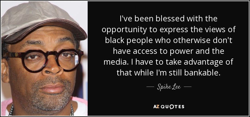 I've been blessed with the opportunity to express the views of black people who otherwise don't have access to power and the media. I have to take advantage of that while I'm still bankable. - Spike Lee