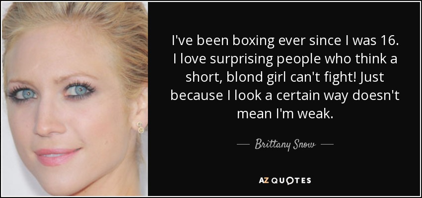 I've been boxing ever since I was 16. I love surprising people who think a short, blond girl can't fight! Just because I look a certain way doesn't mean I'm weak. - Brittany Snow