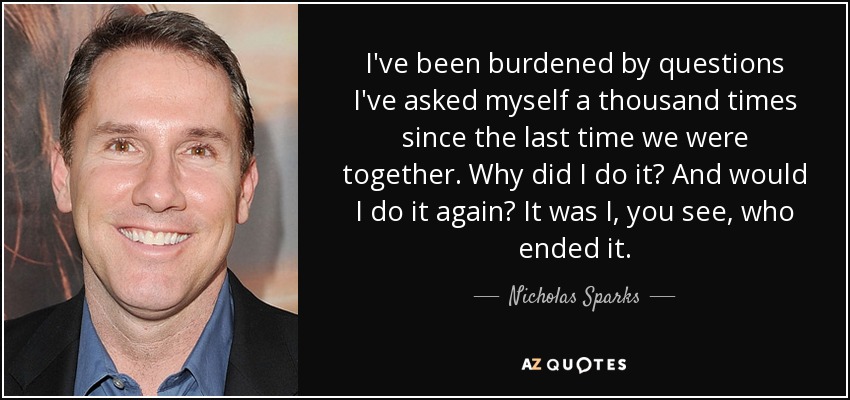 I've been burdened by questions I've asked myself a thousand times since the last time we were together. Why did I do it? And would I do it again? It was I, you see, who ended it. - Nicholas Sparks