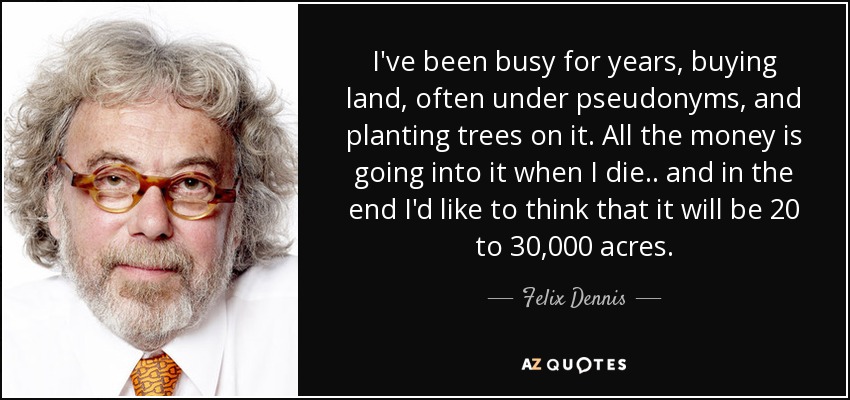 I've been busy for years, buying land, often under pseudonyms, and planting trees on it. All the money is going into it when I die.. and in the end I'd like to think that it will be 20 to 30,000 acres. - Felix Dennis