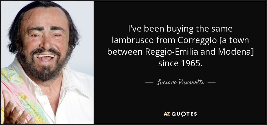 I've been buying the same lambrusco from Correggio [a town between Reggio-Emilia and Modena] since 1965. - Luciano Pavarotti