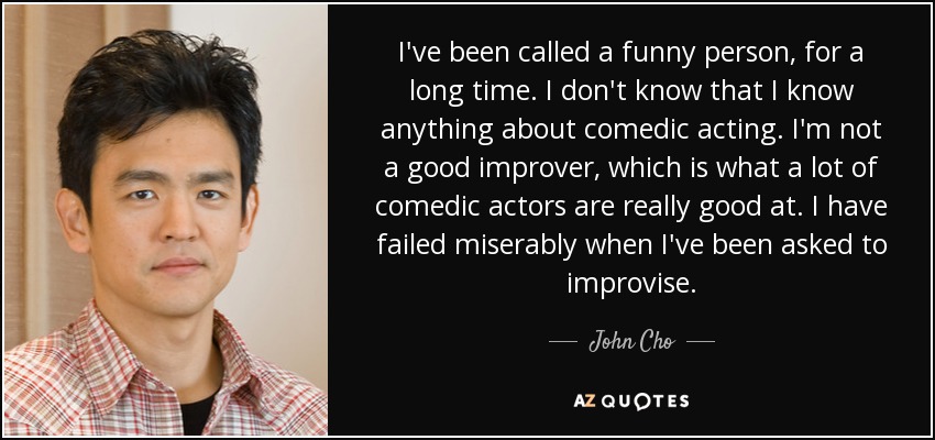 I've been called a funny person, for a long time. I don't know that I know anything about comedic acting. I'm not a good improver, which is what a lot of comedic actors are really good at. I have failed miserably when I've been asked to improvise. - John Cho