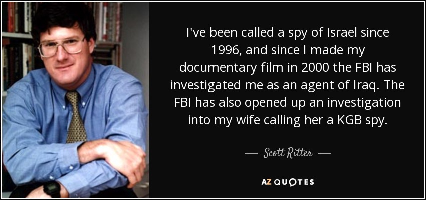 I've been called a spy of Israel since 1996, and since I made my documentary film in 2000 the FBI has investigated me as an agent of Iraq. The FBI has also opened up an investigation into my wife calling her a KGB spy. - Scott Ritter