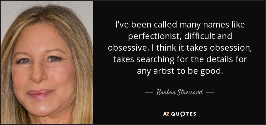 I've been called many names like perfectionist, difficult and obsessive. I think it takes obsession, takes searching for the details for any artist to be good. - Barbra Streisand