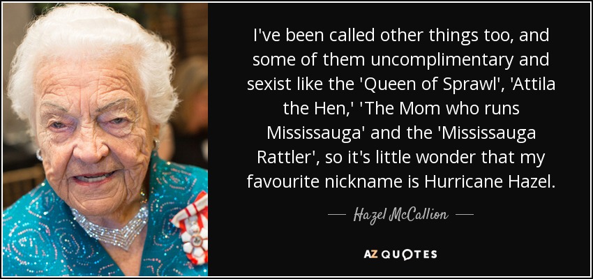 I've been called other things too, and some of them uncomplimentary and sexist like the 'Queen of Sprawl', 'Attila the Hen,' 'The Mom who runs Mississauga' and the 'Mississauga Rattler', so it's little wonder that my favourite nickname is Hurricane Hazel. - Hazel McCallion