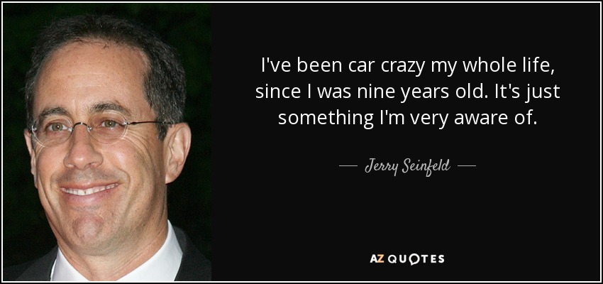 I've been car crazy my whole life, since I was nine years old. It's just something I'm very aware of. - Jerry Seinfeld