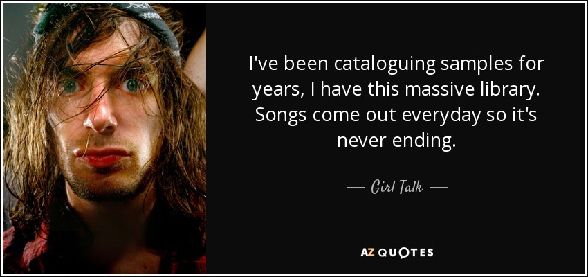 I've been cataloguing samples for years, I have this massive library. Songs come out everyday so it's never ending. - Girl Talk