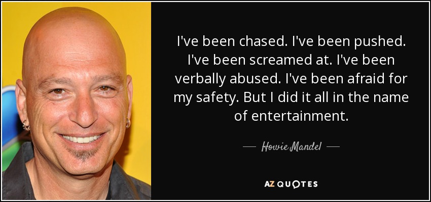 I've been chased. I've been pushed. I've been screamed at. I've been verbally abused. I've been afraid for my safety. But I did it all in the name of entertainment. - Howie Mandel