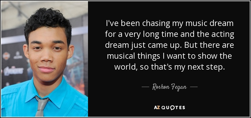 I've been chasing my music dream for a very long time and the acting dream just came up. But there are musical things I want to show the world, so that's my next step. - Roshon Fegan