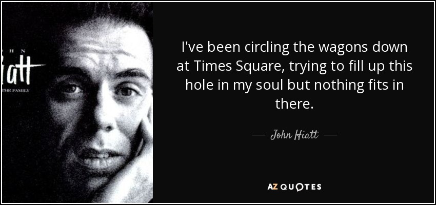 I've been circling the wagons down at Times Square, trying to fill up this hole in my soul but nothing fits in there. - John Hiatt