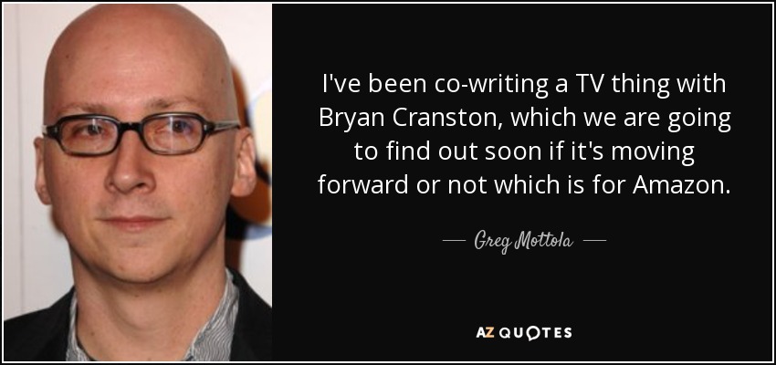 I've been co-writing a TV thing with Bryan Cranston, which we are going to find out soon if it's moving forward or not which is for Amazon. - Greg Mottola