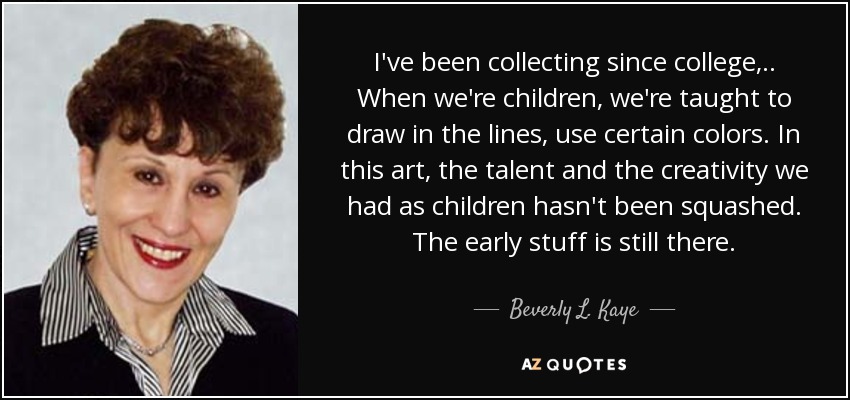 I've been collecting since college, .. When we're children, we're taught to draw in the lines, use certain colors. In this art, the talent and the creativity we had as children hasn't been squashed. The early stuff is still there. - Beverly L. Kaye