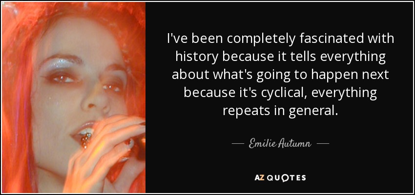 I've been completely fascinated with history because it tells everything about what's going to happen next because it's cyclical, everything repeats in general. - Emilie Autumn