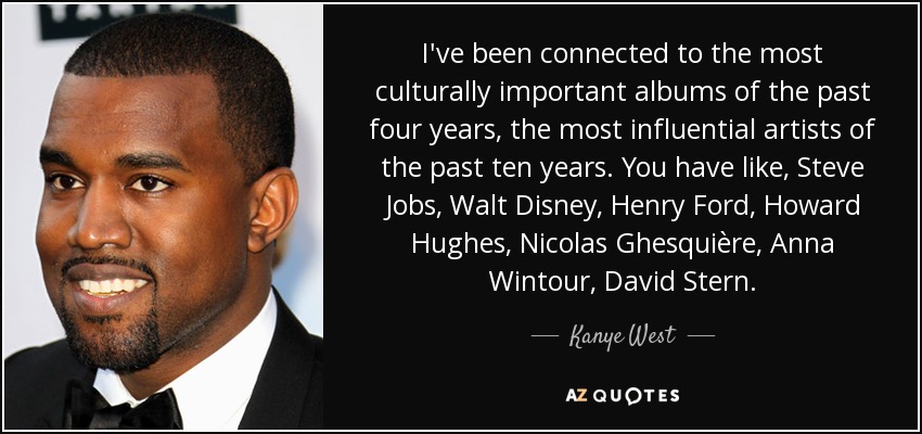 I've been connected to the most culturally important albums of the past four years, the most influential artists of the past ten years. You have like, Steve Jobs, Walt Disney, Henry Ford, Howard Hughes, Nicolas Ghesquière, Anna Wintour, David Stern. - Kanye West