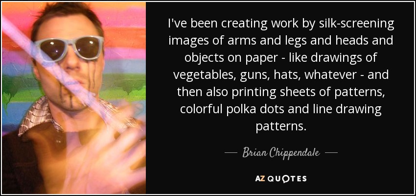 I've been creating work by silk-screening images of arms and legs and heads and objects on paper - like drawings of vegetables, guns, hats, whatever - and then also printing sheets of patterns, colorful polka dots and line drawing patterns. - Brian Chippendale