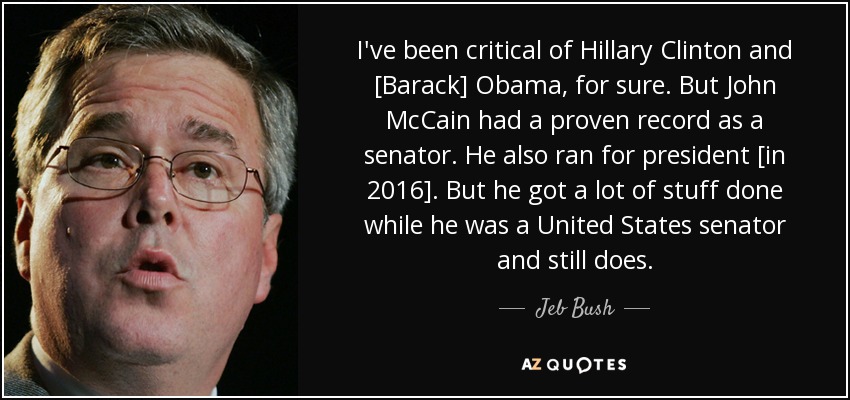 I've been critical of Hillary Clinton and [Barack] Obama, for sure. But John McCain had a proven record as a senator. He also ran for president [in 2016]. But he got a lot of stuff done while he was a United States senator and still does. - Jeb Bush