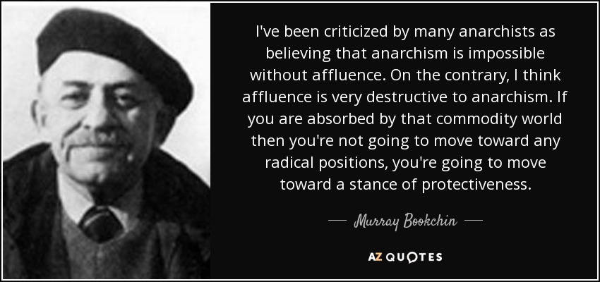I've been criticized by many anarchists as believing that anarchism is impossible without affluence. On the contrary, I think affluence is very destructive to anarchism. If you are absorbed by that commodity world then you're not going to move toward any radical positions, you're going to move toward a stance of protectiveness. - Murray Bookchin