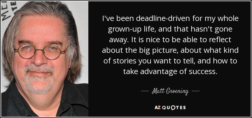 I've been deadline-driven for my whole grown-up life, and that hasn't gone away. It is nice to be able to reflect about the big picture, about what kind of stories you want to tell, and how to take advantage of success. - Matt Groening