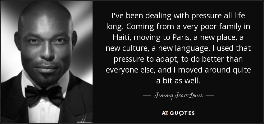 I've been dealing with pressure all life long. Coming from a very poor family in Haiti, moving to Paris, a new place, a new culture, a new language. I used that pressure to adapt, to do better than everyone else, and I moved around quite a bit as well. - Jimmy Jean-Louis