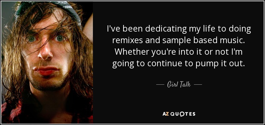 I've been dedicating my life to doing remixes and sample based music. Whether you're into it or not I'm going to continue to pump it out. - Girl Talk