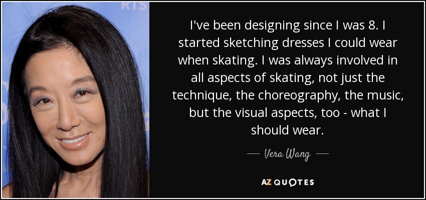 I've been designing since I was 8. I started sketching dresses I could wear when skating. I was always involved in all aspects of skating, not just the technique, the choreography, the music, but the visual aspects, too - what I should wear. - Vera Wang