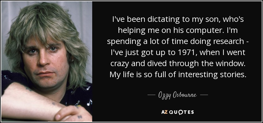 I've been dictating to my son, who's helping me on his computer. I'm spending a lot of time doing research - I've just got up to 1971, when I went crazy and dived through the window. My life is so full of interesting stories. - Ozzy Osbourne