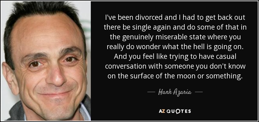 I've been divorced and I had to get back out there be single again and do some of that in the genuinely miserable state where you really do wonder what the hell is going on. And you feel like trying to have casual conversation with someone you don't know on the surface of the moon or something. - Hank Azaria
