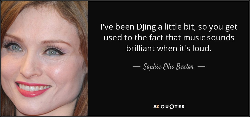 I've been DJing a little bit, so you get used to the fact that music sounds brilliant when it's loud. - Sophie Ellis Bextor