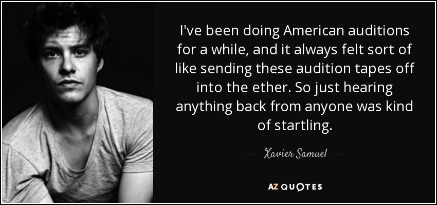 I've been doing American auditions for a while, and it always felt sort of like sending these audition tapes off into the ether. So just hearing anything back from anyone was kind of startling. - Xavier Samuel